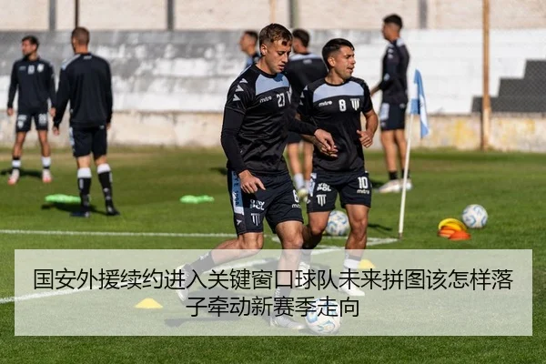 国安外援续约进入关键窗口球队未来拼图该怎样落子牵动新赛季走向